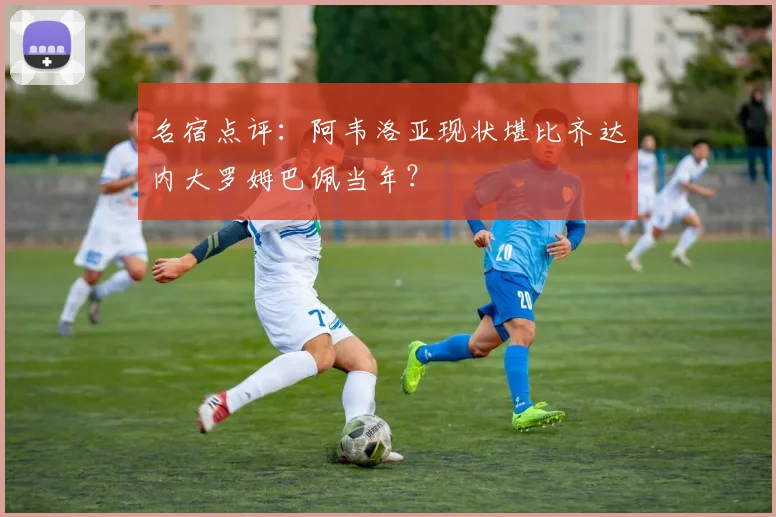 名宿点评:阿韦洛亚现状堪比齐达内大罗姆巴佩当年?