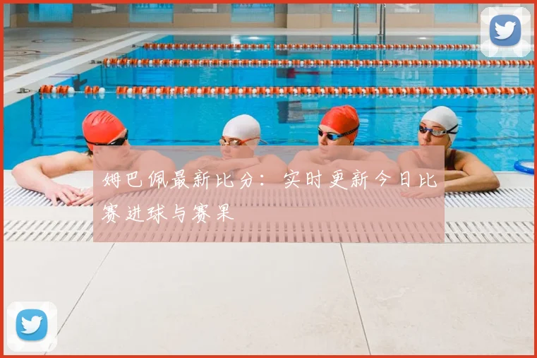 姆巴佩最新比分：实时更新今日比赛进球与赛果