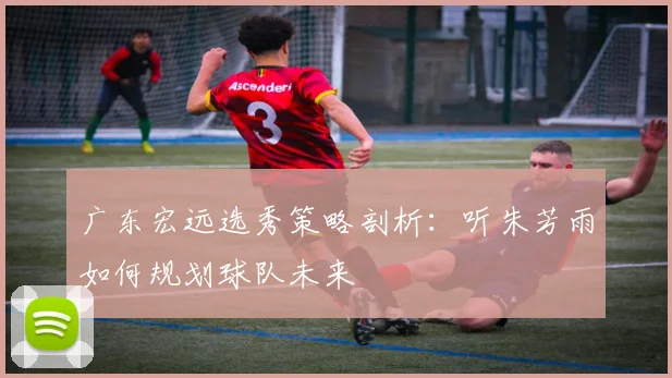 广东宏远选秀策略剖析：听朱芳雨如何规划球队未来