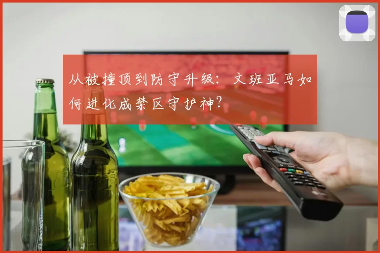 从被撞顶到防守升级:文班亚马如何进化成禁区守护神?