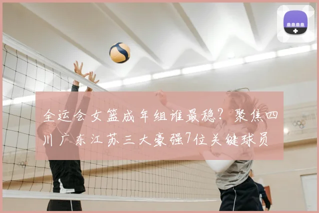 全运会女篮成年组谁最稳？聚焦四川广东江苏三大豪强7位关键球员