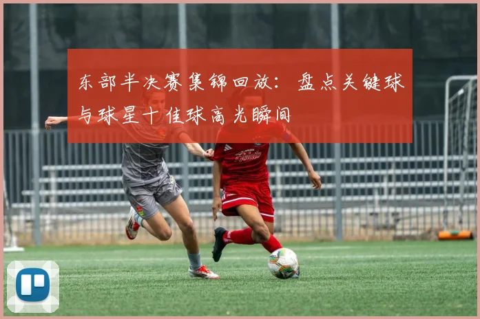东部半决赛集锦回放:盘点关键球与球星十佳球高光瞬间
