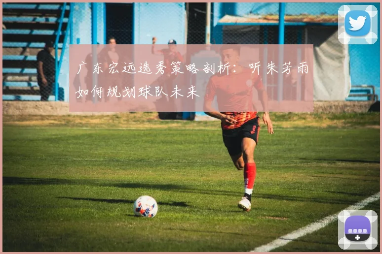 广东宏远选秀策略剖析：听朱芳雨如何规划球队未来