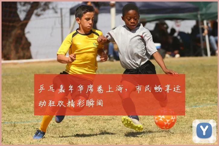 乒乓嘉年华席卷上海，市民畅享运动狂欢精彩瞬间