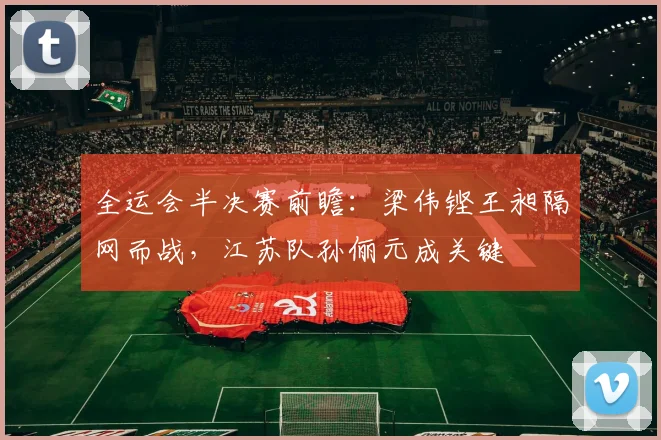 全运会半决赛前瞻：梁伟铿王昶隔网而战，江苏队孙俪元成关键