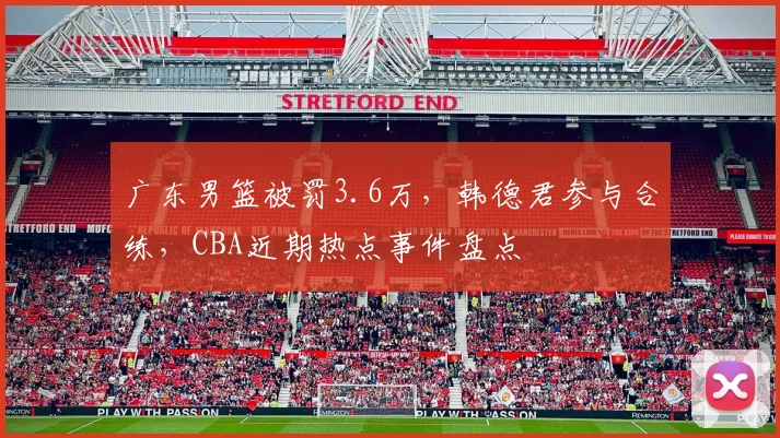 广东男篮被罚3.6万，韩德君参与合练，CBA近期热点事件盘点
