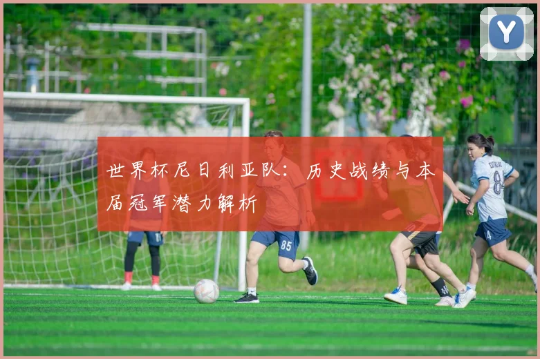 世界杯尼日利亚队:历史战绩与本届冠军潜力解析