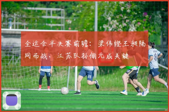 全运会半决赛前瞻：梁伟铿王昶隔网而战，江苏队孙俪元成关键