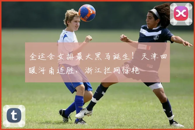 全运会女排最大黑马诞生！天津回暖河南连胜，浙江拦网惊艳