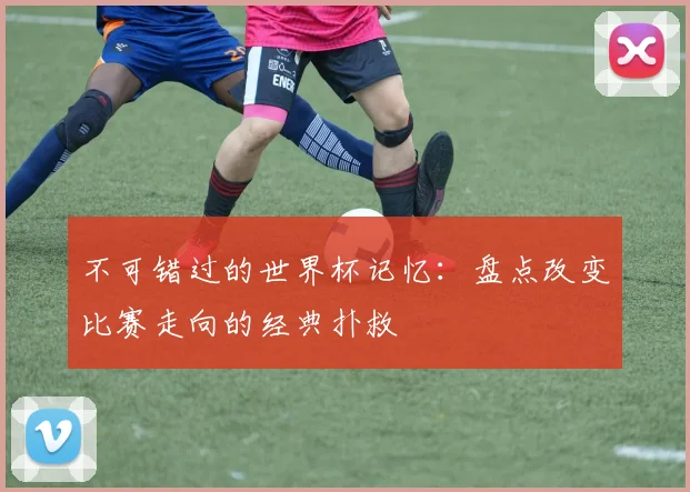 不可错过的世界杯记忆:盘点改变比赛走向的经典扑救