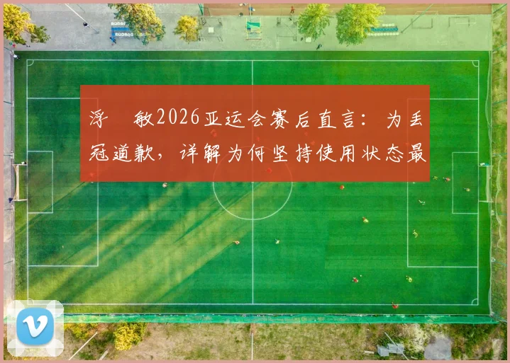 浮嶋敏2026亚运会赛后直言:为丢冠道歉,详解为何坚持使用状态最佳首发,责任归属引发讨论