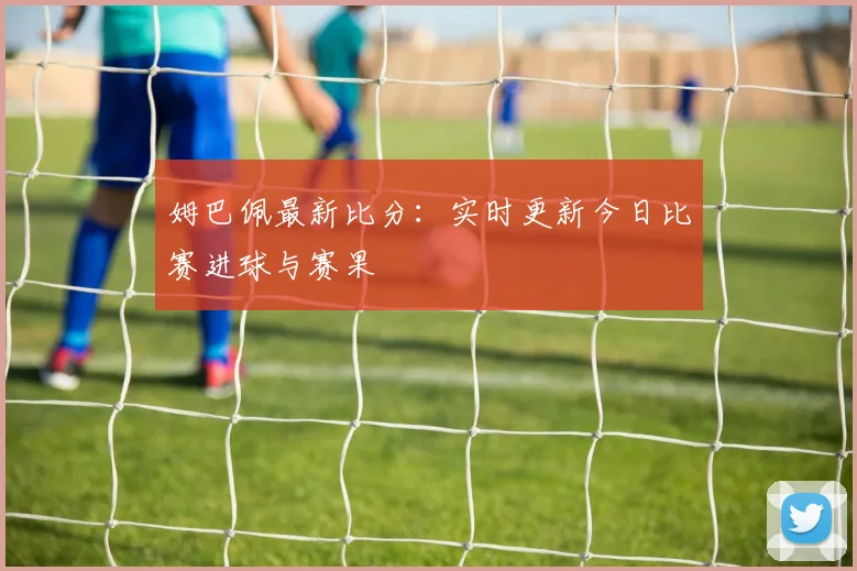 姆巴佩最新比分：实时更新今日比赛进球与赛果
