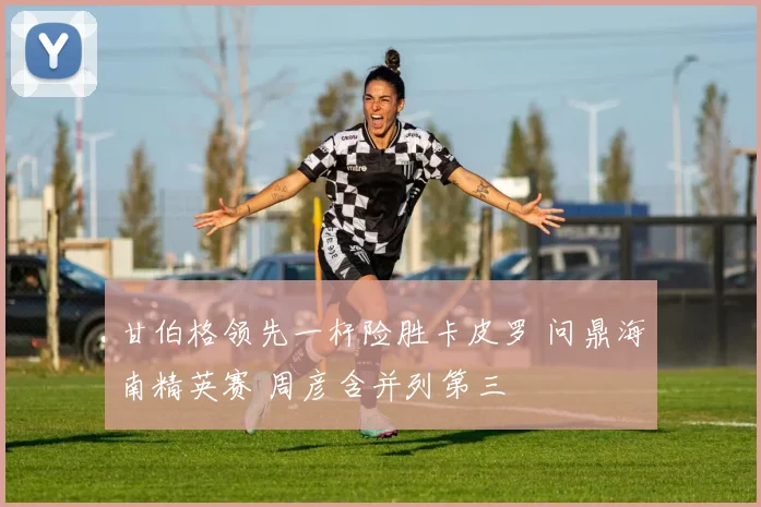 甘伯格领先一杆险胜卡皮罗 问鼎海南精英赛 周彦含并列第三