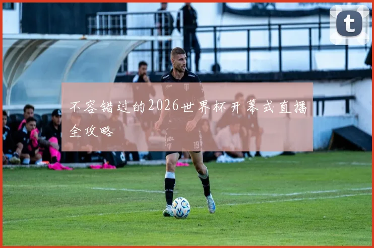 不容错过的2026世界杯开幕式直播全攻略