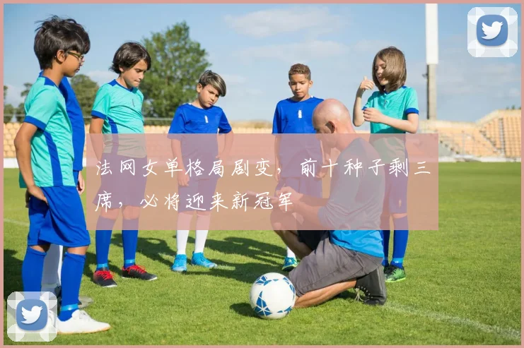 法网女单格局剧变，前十种子剩三席，必将迎来新冠军