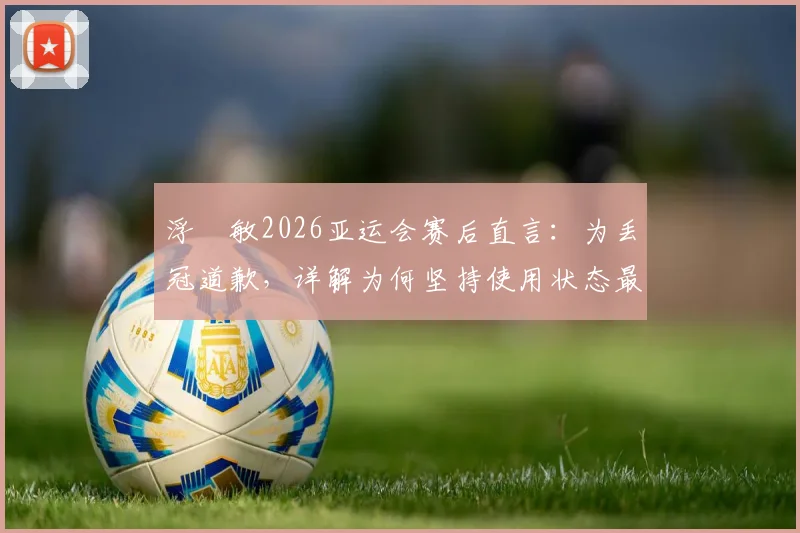 浮嶋敏2026亚运会赛后直言:为丢冠道歉,详解为何坚持使用状态最佳首发,责任归属引发讨论