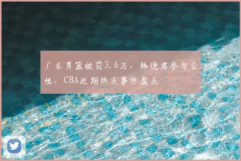 广东男篮被罚3.6万，韩德君参与合练，CBA近期热点事件盘点