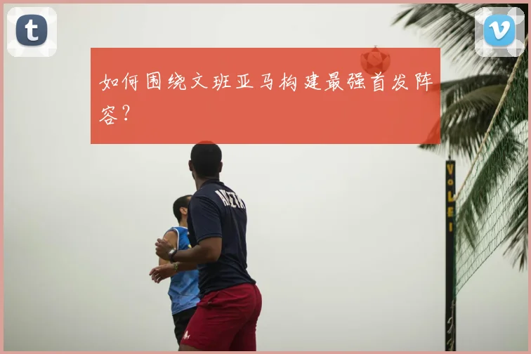 如何围绕文班亚马构建最强首发阵容?